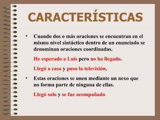 CARACTERÍSTICAS Cuando dos o más oraciones se encuentran en el mismo nivel sintáctico dentro de un enunciado se denominan oraciones coordinadas. He esperado a Luis  pero  no ha llegado . Llegó a casa  y  puso la televisión . Estas oraciones se unen mediante un nexo que no forma parte de ninguna de ellas. Llegó solo  y  se fue acompañado 