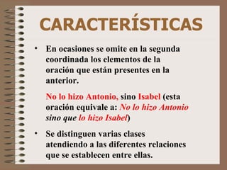 CARACTERÍSTICAS En ocasiones se omite en la segunda coordinada los elementos de la oración que están presentes en la anterior. No lo hizo Antonio,  sino  Isabel  (esta oración equivale a:  No lo hizo Antonio  sino que  lo hizo Isabel ) Se distinguen varias clases atendiendo a las diferentes relaciones que se establecen entre ellas. 