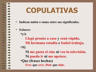 COPULATIVAS Indican unión o suma entre sus significados. Enlaces: y/e Llegó pronto a casa  y  cenó rápido . Mi hermana estudia  e  Isabel trabaja . Ni Ni  me gusta el cine  ni  veo la televisión . Ni  puedo ir  ni  me apetece . Que (frases hechas) Erre  que  erre. Dale  que  dale. 
