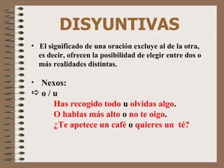 DISYUNTIVAS El significado de una oración excluye al de la otra, es decir, ofrecen la posibilidad de elegir entre dos o más realidades distintas. Nexos: o / u Has recogido todo  u  olvidas algo . O hablas más alto  o  no te oigo . ¿Te apetece un café  o  quieres un  té? 