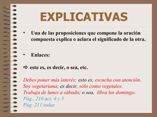 EXPLICATIVAS Una de las proposiciones que compone la oración compuesta explica o aclara el significado de la otra. Enlaces:    esto es, es decir, o sea, etc. Debes poner más interés;  esto es,  escucha con atención . Soy vegetariana ; es decir,  sólo como vegetales . Trabaja de lunes a sábado ; o sea,  libra los domingo . Pág.. 210 act. 4 y 5 Pág. 211 todas 