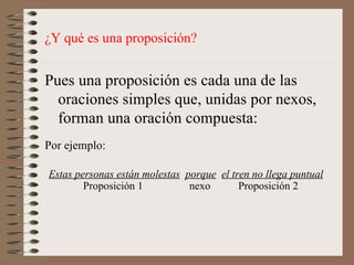 ¿Y qué es una proposición? Pues una proposición es cada una de las oraciones simples que, unidas por nexos, forman una oración compuesta: Estas personas están molestas   porque   el tren no llega puntual Por ejemplo: Proposición 1 nexo   Proposición 2 