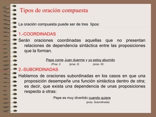 Tipos de oración compuesta La oración compuesta puede ser de tres  tipos:   1.-COORDINADAS Serán oraciones coordinadas aquellas que no presentan relaciones de dependencia sintáctica entre las proposiciones que la forman.   Pepe come   Juan duerme  y  yo estoy aburrido        (Prop.  I)   (prop. II)  (prop. III) 2.-SUBORDINADAS Hablamos de oraciones subordinadas en los casos en que una proposición desempeñe una función sintáctica dentro de otra; es decir, que exista una dependencia de unas proposiciones respecto a otras:   Pepe es muy divertido  cuando quiere     (prop. Subordinada) 