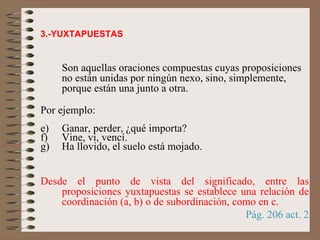 3.-YUXTAPUESTAS Son aquellas oraciones compuestas cuyas proposiciones no están unidas por ningún nexo, sino, simplemente, porque están una junto a otra. Por ejemplo: Ganar, perder, ¿qué importa? Vine, vi, vencí. Ha llovido, el suelo está mojado.  Desde el punto de vista del significado, entre las proposiciones yuxtapuestas se establece una relación de coordinación (a, b) o de subordinación, como en   c.   Pág. 206 act. 2 
