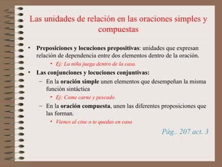Las unidades de relación en las oraciones simples y compuestas Preposiciones y locuciones prepositivas : unidades que expresan relación de dependencia entre dos elementos dentro de la oración. Ej: La niña juega dentro de la casa. Las conjunciones y locuciones conjuntivas: En la  oración simple  unen elementos que desempeñan la misma función sintáctica  Ej: Come carne y pescado En la  oración compuesta , unen las diferentes proposiciones que las forman.  Vienes al cine o te quedas en casa Pág.. 207 act. 3 