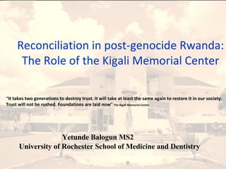 Yetunde Balogun MS2; University of Rochester School of Medicine and dentistry Reconciliation in post-genocide Rwanda: The Role of the Kigali Memorial Center “ It takes two generations to destroy trust. It will take at least the same again to restore it in our society. Trust will not be rushed. Foundations are laid now ”   The Kigali Memorial Center Yetunde Balogun MS2 University of Rochester School of Medicine and Dentistry 