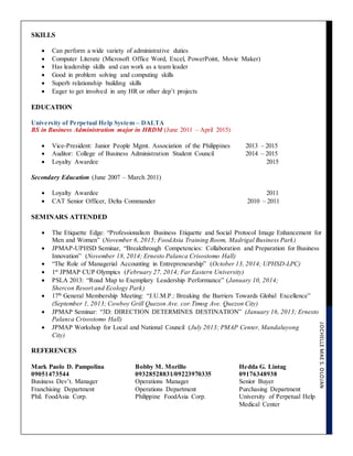 JOCHELLEMAES.OLOJAN
SKILLS
 Can perform a wide variety of administrative duties
 Computer Literate (Microsoft Office Word, Excel, PowerPoint, Movie Maker)
 Has leadership skills and can work as a team leader
 Good in problem solving and computing skills
 Superb relationship building skills
 Eager to get involved in any HR or other dep’t projects
EDUCATION
University of Perpetual Help System – DALTA
BS in Business Administration major in HRDM (June 2011 – April 2015)
 Vice-President: Junior People Mgmt. Association of the Philippines 2013 – 2015
 Auditor: College of Business Administration Student Council 2014 – 2015
 Loyalty Awardee 2015
Secondary Education (June 2007 – March 2011)
 Loyalty Awardee 2011
 CAT Senior Officer, Delta Commander 2010 – 2011
SEMINARS ATTENDED
 The Etiquette Edge: “Professionalism Business Etiquette and Social Protocol Image Enhancement for
Men and Women” (November 6, 2015; FoodAsia Training Room, Madrigal Business Park)
 JPMAP-UPHSD Seminar, “Breakthrough Competencies: Collaboration and Preparation for Business
Innovation” (November 18, 2014; Ernesto Palanca Crisostomo Hall)
 “The Role of Managerial Accounting in Entrepreneurship” (October 13, 2014; UPHSD-LPC)
 1st
JPMAP CUP Olympics (February 27, 2014; Far Eastern University)
 PSLA 2013: “Road Map to Exemplary Leadership Performance” (January 10, 2014;
Shercon Resort and Ecology Park)
 17th
General Membership Meeting: “J.U.M.P.: Breaking the Barriers Towards Global Excellence”
(September 1, 2013; Cowboy Grill Quezon Ave. cor.Timog Ave. Quezon City)
 JPMAP Seminar: “3D: DIRECTION DETERMINES DESTINATION” (January 16, 2013; Ernesto
Palanca Crisostomo Hall)
 JPMAP Workshop for Local and National Council (July 2013; PMAP Center, Mandaluyong
City)
REFERENCES
Mark Paolo D. Pampolina
09051473544
Business Dev’t. Manager
Franchising Department
Phil. FoodAsia Corp.
Bobby M. Morillo
09328528831/09223970335
Operations Manager
Operations Department
Philippine FoodAsia Corp.
Hedda G. Lintag
09176348938
Senior Buyer
Purchasing Department
University of Perpetual Help
Medical Center
 