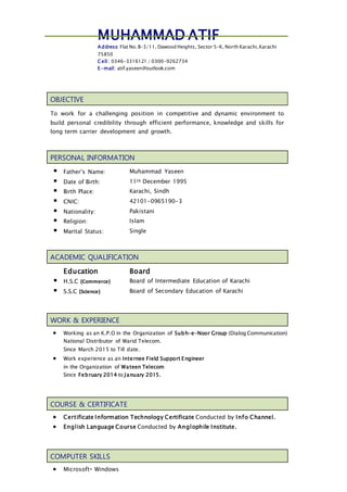 MUHAMMAD ATIF
Address: Flat No.B-3/11, Dawood Heights, Sector 5-K, North Karachi,Karachi
75850
Cell: 0346-3316121 / 0300-9262734
E-mail: atif.yaseen@outlook.com
OBJECTIVE
To work for a challenging position in competitive and dynamic environment to
build personal credibility through efficient performance, knowledge and skills for
long term carrier development and growth.
PERSONAL INFORMATION
 Father’s Name: Muhammad Yaseen
 Date of Birth: 11th December 1995
 Birth Place: Karachi, Sindh
 CNIC: 42101-0965190-3
 Nationality: Pakistani
 Religion: Islam
 Marital Status: Single
ACADEMIC QUALIFICATION
Education Board
 H.S.C (Commerce) Board of Intermediate Education of Karachi
 S.S.C (Science) Board of Secondary Education of Karachi
WORK & EXPERIENCE
 Working as an K.P.O in the Organization of Subh-e-Noor Group (Dialog Communication)
National Distributor of Warid Telecom.
Since March 2015 to Till date.
 Work experience as an Internee Field Support Engineer
in the Organization of Wateen Telecom
Since February 2014 to January 2015.
COURSE & CERTIFICATE
 Certificate Information Technology Certificate Conducted by Info Channel.
 English Language Course Conducted by Anglophile Institute.
COMPUTER SKILLS
 Microsoft® Windows
 