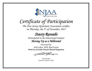 Certificate of Participation
The New Jersey Apartment Association certifies
on Thursday, the 5th of November, 2015
Stacey Rossado
Participated in the Educational Seminar
Moving Up as a Millennial
Presented by:
Seth Cohen, BNE Real Estate
Worth two (2) Credits Towards National Designations
David Brogan
Executive Director, NJAA
 