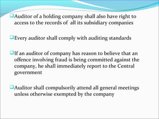 Auditor of a holding company shall also have right to
access to the records of all its subsidiary companies
Every auditor shall comply with auditing standards
If an auditor of company has reason to believe that an
offence involving fraud is being committed against the
company, he shall immediately report to the Central
government
Auditor shall compulsorily attend all general meetings
unless otherwise exempted by the company
 