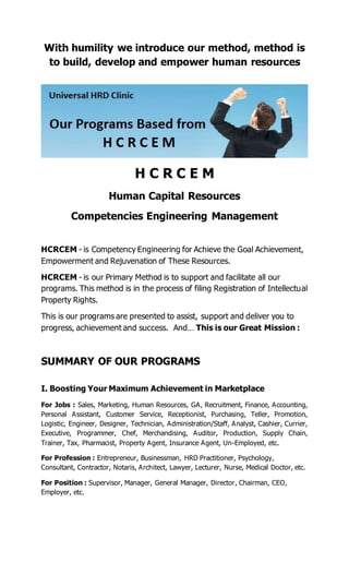With humility we introduce our method, method is
to build, develop and empower human resources
H C R C E M
Human Capital Resources
Competencies Engineering Management
HCRCEM - is Competency Engineering for Achieve the Goal Achievement,
Empowerment and Rejuvenation of These Resources.
HCRCEM - is our Primary Method is to support and facilitate all our
programs. This method is in the process of filing Registration of Intellectual
Property Rights.
This is our programs are presented to assist, support and deliver you to
progress, achievement and success. And… This is our Great Mission :
SUMMARY OF OUR PROGRAMS
I. Boosting Your Maximum Achievement in Marketplace
For Jobs : Sales, Marketing, Human Resources, GA, Recruitment, Finance, Accounting,
Personal Assistant, Customer Service, Receptionist, Purchasing, Teller, Promotion,
Logistic, Engineer, Designer, Technician, Administration/Staff, Analyst, Cashier, Currier,
Executive, Programmer, Chef, Merchandising, Auditor, Production, Supply Chain,
Trainer, Tax, Pharmacist, Property Agent, Insurance Agent, Un-Employed, etc.
For Profession : Entrepreneur, Businessman, HRD Practitioner, Psychology,
Consultant, Contractor, Notaris, Architect, Lawyer, Lecturer, Nurse, Medical Doctor, etc.
For Position : Supervisor, Manager, General Manager, Director, Chairman, CEO,
Employer, etc.
 