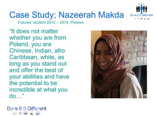 Case Study; Nazeerah Makda
   Futures’ student 2012 – 2013, Preston

“It does not matter
whether you are from
Poland, you are
Chinese, Indian, afro
Caribbean, white, as
long as you stand out
and offer the best of
your abilities and have
the potential to be
incredible at what you
do…”
 