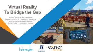 Virtual Reality
To Bridge the Gap
Rachel Burke – Exner Education
Valerie Francis – The University of Melbourne
Ross Digby – Holmesglen Institute
Dr Adil Abbas – Holmesglen Institute
 