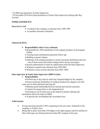 * In 2009 I got promotion As Sales Supervisor,
* In November 2014i have been promoted as a Senior Sales Supervisor looking after Key
Account.
WORK EXPERIENCE
Farco & Co. Ltd
• I worked in this company as salesman from 1998-1999
• As portable salesman in Retailers.
Almarai (in KSA)
• Responsibilities when I was a salesman
• Responsible for 100% distribution of all company products in all assigned
Outlets
• Assuring client commitments payments follow-ups
• Building customer relation
• Ordering of all company products to ensure maximum distribution and zero
out-of-stock issues and control wastage below the pre-sets targets
• Session endorsement to routes by authorization from the Sales Supervisor
• Worked as normal route salesman from 1999-2003
• Worked as a Key account salesman from 2003- 2009
Sales supervisor & Senior Sales Supervisor (2009-To date)
• Responsibilities
• Perform day to day sales by achieving Targeted budget by the company
• Ensure maximum distribution of company products by category wise and
route wise in fresh and foods and long life.
• Maintain good relationship between internal and external customers
• Control of wastage below to the budgeted level.
• Ensuring no out of stock issue in the market by proper ordering and
distribution and by the help of ASRM.
• At present also am handling Hai Al mishaal Area.
Achievements
• Giving maximum growth of 30% comparing to last year sales. And profit to the
company in Al Rass Area.
• Being able to place more than 150 fridges in the right category and first and best in
floor which gave me fresh growth more than 40% compare to last year.
 