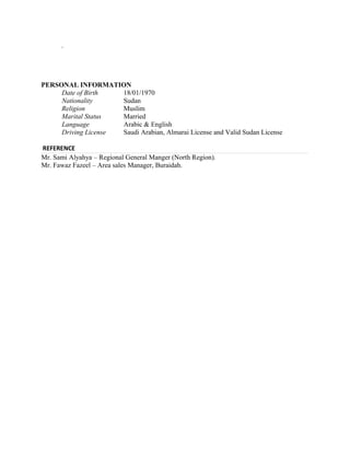 .
PERSONAL INFORMATION
Date of Birth 18/01/1970
Nationality Sudan
Religion Muslim
Marital Status Married
Language Arabic & English
Driving License Saudi Arabian, Almarai License and Valid Sudan License
REFERENCE
Mr. Sami Alyahya – Regional General Manger (North Region).
Mr. Fawaz Fazeel – Area sales Manager, Buraidah.
 