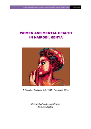 Women and Mental Health in Nairobi, Kenya. A Situation Analysis. Shibero Akatsa 1997 - 1998
WOMEN AND MENTAL HEALTH
IN NAIROBI, KENYA
A Situation Analysis: July 1997. Reviewed 2014.
Researched and Compiled by
Shibero Akatsa
 