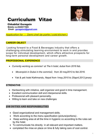 Curriculum Vitae
Chhabilal Guragain
Mobile no.0528577685
Email- guragaincl@gmail.com
Application for : Demi chef de partie ( cold kitchen )
CAREER OBJECT
Looking forward to a Food & Beverages industry that offers a
challenging stimulating learning environment to work in and provides
scope for individual development, which offers attractive prospects for
long-term personal development and career growth.
PROFESSIONAL EXPERIENCE
• Currently working as commie1 at The h hotel, dubai from 2016 feb.
• Movenpick in Dubai in the commis2, from 30 may2013 to feb 2016.
• Yak & yeti hotel Kathmandu, Nepal from 1may,2010 to 25april,2013 janary
STRENGTHS
• Hardworking with initiative, well organizer and good in time management.
• Excellent communication skill and interpersonal skills.
• Professional with pleasant personality.
• Willing to learn and take on new challenges
.
JOB DUTIES AND RESPONSBILITIES
• Good organizational and management skills.
• Work according to the menu specification (picture/portions) .
• Keep working area at all the time in hygienic co according to the rules set
by the hotel.
• To communicate his directly in all relevant and important matters.
• completed the mise en place on time & fully taking care of cost control.
1
 