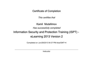 Certificate of Completion
This certifies that
Kamil Mutallimov
Has successfully completed
Information Security and Protection Training (ISPT) -
eLearning 2013 Version 2
Completed on Jun/28/2013 04:37 PM Asia/GMT+4
Instructor
 