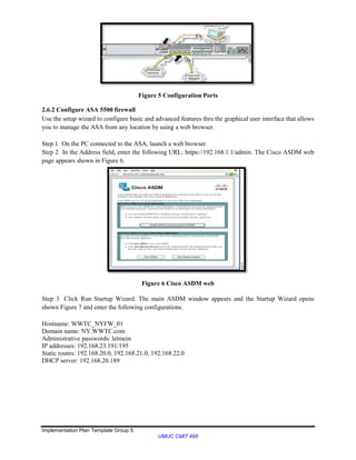 Implementation Plan Template Group 5
UMUC CMIT 495
Figure 5 Configuration Ports
2.6.2 Configure ASA 5500 firewall
Use the setup wizard to configure basic and advanced features thru the graphical user interface that allows
you to manage the ASA from any location by using a web browser.
Step 1 On the PC connected to the ASA, launch a web browser.
Step 2 In the Address field, enter the following URL: https://192.168.1.1/admin. The Cisco ASDM web
page appears shown in Figure 6.
Figure 6 Cisco ASDM web
Step 3 Click Run Startup Wizard. The main ASDM window appears and the Startup Wizard opens
shown Figure 7 and enter the following configurations.
Hostname: WWTC_NYFW_01
Domain name: NY.WWTC.com
Administrative passwords: letmein
IP addresses: 192.168.23.191/195
Static routes: 192.168.20.0, 192.168.21.0, 192.168.22.0
DHCP server: 192.168.20.189
 
