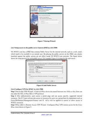 Implementation Plan Template Group 5
UMUC CMIT 495
Figure 7 Startup Wizard
2.6.3 Setup access to the public server farm in DMZ in ASA 5500
NY.WWTC.com has a DMZ that contains Public Server for the internal network, such as a web, email,
which need to be available to an outside user. By placing the public servers on the DMZ, any attacks
launched against the public servers do not affect inside NY.WWTC.com network. The figure below
shows the setup process for each public server. For example Figure 8 is setup for the web server.
Figure 8 Add Public Server
2.6.4 Configure VPN for IPSEC in ASA 5500
Step 1 Site-to-Site VPN Wizard—Create an IPsec site-to-site tunnel between two ASAs or the client can
run either the SSL or IPsec IKEv2 VPN protocol.
Step 2 After authentication, users access a portal page and can access specific, supported internal
resources. The IT Team will provide access to resources by users on a group basis by department such as
Execs/HR/Brokers/Management/Finance and IT. ACLs will be applied to restrict or allow access to
WWTC resources.
Step 3 IPsec (IKEv1) Remote Access VPN Wizard—Configures IPsec VPN remote access for the Cisco
IPsec client shown in Figure 9.
192.168.10.10
 