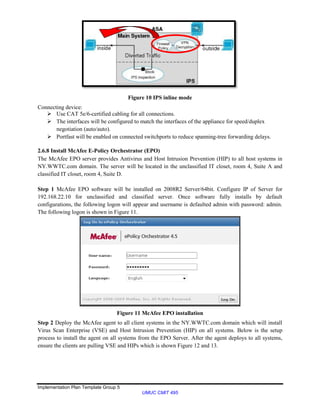 Implementation Plan Template Group 5
UMUC CMIT 495
Figure 10 IPS inline mode
Connecting device:
 Use CAT 5e/6-certified cabling for all connections.
 The interfaces will be configured to match the interfaces of the appliance for speed/duplex
negotiation (auto/auto).
 Portfast will be enabled on connected switchports to reduce spanning-tree forwarding delays.
2.6.8 Install McAfee E-Policy Orchestrator (EPO)
The McAfee EPO server provides Antivirus and Host Intrusion Prevention (HIP) to all host systems in
NY.WWTC.com domain. The server will be located in the unclassified IT closet, room 4, Suite A and
classified IT closet, room 4, Suite D.
Step 1 McAfee EPO software will be installed on 2008R2 Server/64bit. Configure IP of Server for
192.168.22.10 for unclassified and classified server. Once software fully installs by default
configurations, the following logon will appear and username is defaulted admin with password: admin.
The following logon is shown in Figure 11.
Figure 11 McAfee EPO installation
Step 2 Deploy the McAfee agent to all client systems in the NY.WWTC.com domain which will install
Virus Scan Enterprise (VSE) and Host Intrusion Prevention (HIP) on all systems. Below is the setup
process to install the agent on all systems from the EPO Server. After the agent deploys to all systems,
ensure the clients are pulling VSE and HIPs which is shown Figure 12 and 13.
 