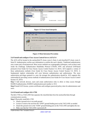 Implementation Plan Template Group 5
UMUC CMIT 495
Figure 12 Virus Scan Enterprise
Figure 13 Host Intrusion Prevention
2.6.9 Install and configure Cisco Access Control Server (ACS) 5.4
The ACS will be located in the unclassified IT closet, room 4, Suite A and classified IT closet, room 4,
Suite D. Authentication verifies user information to confirm the user's identity. Traditional authentication
uses a name and a fixed password. More secure methods use cryptographic techniques, such as those used
inside the Challenge Authentication Handshake Protocol (CHAP), OTP, and advanced EAP-based
protocols (User Guide for Cisco Secure Access Control System 5.4, 2015). ACS supports a variety of
these authentication methods (User Guide for Cisco Secure Access Control System 5.4, 2015). A
fundamental implicit relationship will exist between authentication and authorization. The more
authorization privileges granted to a user, the stronger the authentication should be. ACS supports this
relationship by providing various methods of authentication (User Guide for Cisco Secure Access Control
System 5.4, 2015)
Step 1 Add network devices, users and create authorization rules to allow or deny access through
RADIUS authentication. RADIUS authentication port number is 1812.
Step 2 Install ACS license, system certificates and configure password policy rules for administrators and
users.
2.6.10 Install and configure KG-175D
The KG-175D is a TACLANE that separates the classified data from the unclassified data through
communication security.
Step 1 Physically install KG-175D
 Attach a ground wire to an earth ground
 Loosen or remove the nut from the “GND” ground binding post on the TACLANE as needed.
 Attach the ground wire to the “GND” ground binding post on the TACLANE and tighten the nut.
 Make sure that the TACLANE is powered off.
 