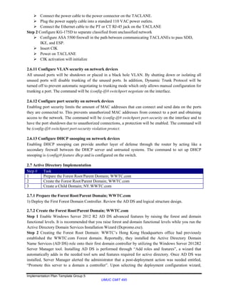 Implementation Plan Template Group 5
UMUC CMIT 495
 Connect the power cable to the power connector on the TACLANE.
 Plug the power supply cable into a standard 110 VAC power outlets.
 Connect the Ethernet cable to the PT or CT RJ-45 jack on the TACLANE
Step 2 Configure KG-175D to separate classified from unclassified network
 Configure ASA 5500 firewall in the path between communicating TACLANEs to pass SDD,
IKE, and ESP.
 Insert CIK
 Power on TACLANE
 CIK activation will initialize
2.6.11 Configure VLAN security on network devices
All unused ports will be shutdown or placed in a black hole VLAN. By shutting down or isolating all
unused ports will disable trunking of the unused ports. In addition, Dynamic Trunk Protocol will be
turned off to prevent automatic negotiating to trunking mode which only allows manual configuration for
trunking a port. The command will be (config-if)# switchport negotiate on the interface.
2.6.12 Configure port security on network devices
Enabling port security limits the amount of MAC addresses that can connect and send data on the ports
they are connected to. This prevents unauthorized MAC addresses from connect to a port and obtaining
access to the network. The command will be (config-if)# switchport port-security on the interface and to
have the port shutdown due to unauthorized connections, a protection will be enabled. The command will
be (config-if)# switchport port-security violation protect.
2.6.13 Configure DHCP snooping on network devices
Enabling DHCP snooping can provide another layer of defense through the router by acting like a
secondary firewall between the DHCP server and untrusted systems. The command to set up DHCP
snooping is (config)# feature dhcp and is configured on the switch.
2.7 Active Directory Implementation
Step # Task
1 Prepare the Forest Root/Parent Domain; WWTC.com
2 Create the Forest Root/Parent Domain; WWTC.com
3 Create a Child Domain; NY.WWTC.com
2.7.1 Prepare the Forest Root/Parent Domain; WWTC.com
1) Deploy the First Forest Domain Controller. Review the AD DS and logical structure design.
2.7.2 Create the Forest Root/Parent Domain; WWTC.com
Step 1 Enable Windows Server 2012 R2 AD DS advanced features by raising the forest and domain
functional levels. It is recommended that you raise forest and domain functional levels while you run the
Active Directory Domain Services Installation Wizard (Dcpromo.exe).
Step 2 Creating the Forest Root Domain: WWTC’s Hong Kong Headquarters office had previously
established the WWTC.com Forest domain. Reportedly, they installed the Active Directory Domain
Name Services (AD DS) role onto their first domain controller by utilizing the Windows Server 2012R2
Server Manager tool. Installing AD DS is performed through “Add roles and features”, a wizard that
automatically adds in the needed tool sets and features required for active directory. Once AD DS was
installed, Server Manager alerted the administrator that a post-deployment action was needed entitled,
“Promote this server to a domain a controller”. Upon selecting the deployment configuration wizard,
 