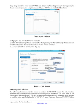 Implementation Plan Template Group 5
UMUC CMIT 495
Hong Kong created the Forest named WWTC.com. (Figure 14) Once the prerequisite checks passed, the
domain controller promotion completed successfully and WWTC.com established the schema.
Figure 14 Add AD Forest
1) Deploy the First New York Domain Controller
a) Install Active Directory Domain Services (AD DS) by running the Active Directory Domain Services
Installation Wizard on the server selected to be the first domain controller.
b) Add new domain to an existing forest (Fig. 15)
Figure 15 Child Domain
2.8 Configuration of Routers
The following information is provided in order to configure the NY.WWTC routers. This is the first time
the routers are accessed and they contain a default configuration from Cisco. The router holds an IOS
(Internetwork Operating System). This IOS is considered proprietary software and should not be accessed
or modified unless specifically handled by WWTC’s IT team. Figure xxx illustrates NY.WWTC’s Core
 