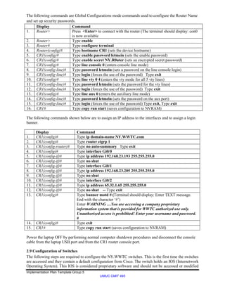 Implementation Plan Template Group 5
UMUC CMIT 495
The following commands are Global Configurations mode commands used to configure the Router Name
and set up security passwords.
Display Command
1. Router> Press <Enter> to connect with the router (The terminal should display: con0
is now available
2. Router> Type enable
3. Router# Type configure terminal
4. Router(config)# Type hostname CR1 (sets the device hostname)
5. CR1(config)# Type enable password letmein (sets the enable password)
6. CR1(config)# Type enable secret NY.R0uter (sets an encrypted secret password)
7. CR1(config)# Type line console 0 (enters console line mode)
8. CR1(config-line)# Type password letmein (sets a password on the line console login)
9. CR1(config-line)# Type login (forces the use of the password) Type exit
10. CR1(config)# Type line vty 0 4 (enters the vty mode for all 5 vty lines)
11. CR1(config-line)# Type password letmein (sets the password for the vty lines)
12. CR1(config-line)# Type login (forces the use of the password) Type exit
13. CR1(config)# Type line aux 0 (enters the auxiliary line mode)
14. CR1(config-line)# Type password letmein (sets the password on the aux port)
15. CR1(config-line)# Type login (forces the use of the password) Type exit, Type exit
16. CR1# Type copy run start (saves configuration to NVRAM)
The following commands shown below are to assign an IP address to the interfaces and to assign a login
banner.
Display Command
1. CR1(config)# Type ip domain-name NY.WWTC.com
2. CR1(config)# Type router eigrp 1
3. CR1(config-router)# Type no auto-summary Type exit
4. CR1(config)# Type interface Gi0/0
5. CR1(config-if)# Type ip address 192.168.23.193 255.255.255.0
6. CR1(config-if)# Type no shut
7. CR1(config-if)# Type interface Gi0/1
8. CR1(config-if)# Type ip address 192.168.23.205 255.255.255.0
9. CR1(config-if)# Type no shut
10. CR1(config-if)# Type interface Gi0/2
11. CR1(config-if)# Type ip address 65.32.1.65 255.255.255.0
12. CR1(config-if)# Type no shut -- Type exit
13. CR1(config)# Type banner motd # (Terminal should display: Enter TEXT message.
End with the character ‘#’)
Enter WARNING …You are accessing a company proprietary
information system that is provided for WWTC authorized use only.
Unauthorized access is prohibited! Enter your username and password.
#
14. CR1(config)# Type exit
15. CR1# Type copy run start (saves configuration to NVRAM)
Power the laptop OFF by performing normal computer shutdown procedures and disconnect the console
cable from the laptop USB port and from the CR1 router console port.
2.9 Configuration of Switches
The following steps are required to configure the NY.WWTC switches. This is the first time the switches
are accessed and they contain a default configuration from Cisco. The switch holds an IOS (Internetwork
Operating System). This IOS is considered proprietary software and should not be accessed or modified
 