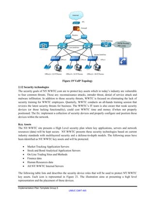 Implementation Plan Template Group 5
UMUC CMIT 495
Figure 19 VoIP Topology
2.12 Security technologies
The security goals of NY.WWTC.com are to protect key assets which in today’s industry are vulnerable
to four common threats. Those are: reconnaissance attacks, intruder threat, denial of service attack and
malware infiltration. In addition to those security threats, WWTC is focused on eliminating the lack of
security training for WWTC employees. Quarterly, WWTC conducts an all-hands training session that
reviews the latest security threats for business. The WWTC’s IT team is also aware that weak security
devices (or those lacking functionality), could cost WWTC time and money if/when not properly
positioned. The fix: implement a collection of security devices and properly configure and position those
devices within the network.
Key Assets
The NY.WWTC site presents a High Level security plan where key applications, servers and network
resources (data) will be kept secure. NY.WWTC presents these security technologies based on current
industry standards with multilayered security and a defense-in-depth models. The following areas have
been identified as NY.WWTC key assets and will be protected.
 Market Tracking Application Servers
 Stock and Bond Analytical Application Servers
 On Line Trading Sites and Methods
 Finance data
 Human Resources data
 All NY.WWTC Internal Servers
The following table lists and describes the security device roles that will be used to protect NY.WWTC
key assets. Each icon is represented in Figure 21. The illustration aims at presenting a high level
representation and the placement of these devices.
 