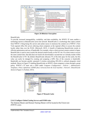 Implementation Plan Template Group 5
UMUC CMIT 495
Figure 26 Bitlocker Encryption
BranchCache
To provide increased manageability, scalability, and data availability, the WWTC IT team enables a
technology known as BranchCache across the network. BranchCache is a technology that copies content
from WWTC’s Hong Kong file servers and caches (saves in memory) the content on to WWTC’s New
York regional office file servers allowing client computers at the regional offices to access the content
locally rather than over the WAN. (Microsoft, 2015). A benefit of deploying BranchCache results in
efficient optimization and use of bandwidth. For example, when a client accesses remote content in Japan,
BranchCache is used to store (cache) the desired content locally on the NY site. If a client wants to access
the same content later, that data does not need to be downloaded a second time as it already resides within
the BranchCache in NY. By default, BranchCache allocates 5% of the disk space for the cache, but this
value can easily be changed by creating and assigning a GPO. One of the concerns is bandwidth.
Bandwidth can become quickly saturated if wireless networking (WLAN) is utilized alongside wired
methods. Shown in Figure 27 enabling BranchCache on WWTC client computers is done through a group
policy. WWTC’s IT team sets a GPO under Computer Configuration | Policies | Administrative
Templates: Policy definitions (ADMX files) retrieved from the local machine | Network | BranchCache
shown in Figure 4. (Technet, 2015).
Figure 27 Branch Cache
2.14.1 Configure Global Catalog Servers and FSMO roles
The Schema Master and Domain Naming Master will be located at the Forest root
(WWTC.com).
 
