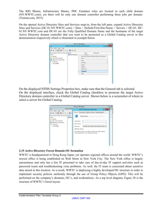 Implementation Plan Template Group 5
UMUC CMIT 495
The RID Master, Infrastructure Master, PDC Emulator roles are located in each child domain
(NY.WWTC.com), yet there will be only one domain controller performing these jobs per domain.
(Testout.com, 2015).
On the opened Active Directory Sites and Services snap-in, from the left pane, expand Active Directory
Sites and Services (DC-01.NY.WWTC.com) > Sites > Default-First-Site-Name > Servers > DC-01. DC-
01.NY.WWTC.com and DC-01 are the Fully Qualified Domain Name and the hostname of the target
Active Directory domain controller that you want to be promoted as a Global Catalog server in this
demonstration respectively which is illustrated in example below.
On the displayed NTDS Settings Properties box, make sure that the General tab is selected.
On the displayed interface, check the Global Catalog checkbox to promote the target Active
Directory domain controller to a Global Catalog server. Shown below is a screenshot of where to
select a server for Global Catalog.
2.15 Active Directory Forest Domain OU formation
WWTC is headquartered in Hong Kong Japan, yet operates regional offices around the world. WWTC’s
newest office is being established on Wall Street in New York City. The New York office is largely
autonomous and only has a few IT personnel to take care of day-to-day IT support activities such as
password resets and troubleshooting virus problems. As well, the IT team is concerned about sensitive
data stored in this location. As a result, WWTC is deploying a highly developed OU structure in order to
implement security policies uniformly through the use of Group Policy Objects (GPO). This will be
performed on the company’s domains, OU’s, and workstations. As a top level diagram, Figure 28 is the
structure of WWTC’s forest layout.
 