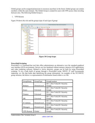 Implementation Plan Template Group 5
UMUC CMIT 495
Global groups can be assigned permissions to resources anywhere in the forest. Global groups can contain
members within the same domain. The Global Group is created for users with VPN access when traveling
between sites. The following Global Group is:
1. VPN Remote
Figure 30 shows the role and the group scope of each type of group:
Figure 30 Group Scope
PowerShell Scripting
Powershell is a command-line tool that offers administrators an alternative over the standard graphical
user interface (GUI) environment. Servers are less burdened without memory intensive GUI applications
and video rendering software. Related to Active directory, groups can be built by using Powershell
scripting. To do a bulk build of groups through a Powershell script, WWTC IT staff recommends
importing .csv file that holds data identifying the group information. An example of the NY.WWTC
group structure, the below is a representation of information found within a .csv file.
GroupName GroupType GroupLocation
Brokers DomainLocal
OU=_New York,OU=Security
Groups
Execs Universal
OU=_New York,OU=Security
Groups
Finance Universal
OU=_New York,OU=Security
Groups
HR Universal
OU=_New York,OU=Security
Groups
IT Admins DomainLocal
OU=_New York,OU=Security
Groups
Managers DomainLocal
OU=_New York,OU=Security
Groups
VPN Remote Global
OU=_New York,OU=Security
Groups
 