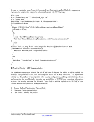 Implementation Plan Template Group 5
UMUC CMIT 495
In order to execute the group Powershell command, specific syntax is needed. The following example
represents the script syntax required to automatically create NY.WWTC groups.
$csv = @()
$csv = Import-Csv -Path "C:Desktopbulk_input.csv"
#Get Domain Base
$searchbase = Get-ADDomain | ForEach { $_.DistinguishedName }
ForEach ($item In $csv)
{
$check = [ADSI]::Exists("LDAP://$($item.GroupLocation),$($searchbase)")
If ($check -eq $True)
{
Try
{
$exists = Get-ADGroup $item.GroupName
Write-Host "Group $($item.GroupName) alread exists! Group creation skipped!"
}
Catch
{
$create = New-ADGroup -Name $item.GroupName -GroupScope $item.GroupType -Path
($($item.GroupLocation)+","+$($searchbase))
Write-Host "Group $($item.GroupName) created!"
}
}
Else
{
Write-Host "Target OU can't be found! Group creation skipped!"
}
}
2.17 Active Directory GPO Implementation
An important management process for NY.WWTC.com is having the ability to define unique yet
managed configurations for all users and computers across the WWTC.com forest. The deployment
strategy and designed use of group policies is for security configurations, updating and installing software
and protecting the confidentially, integrity and availability of WWTC.com computing information
systems. For security purposes, the following Group Policies will be applied to the NY.WWTC.com
Default Domain Policy shown in the Figure 31 below:
1. Rename the local Administrator Account Policy
2. Disable the Guest Account Policy
3. User Access Control (UAC) Policy
 