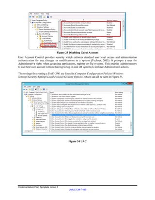 Implementation Plan Template Group 5
UMUC CMIT 495
Figure 33 Disabling Guest Account
User Account Control provides security which enforces standard user level access and administration
authentication for any changes or modifications to a system (Technet, 2015). It prompts a user for
Administrative rights when accessing applications, registry or file systems. This enables Administrators
to use their user account without having to log on and off systems to enforce Administrator actions.
The settings for creating a UAC GPO are found in Computer ConfigurationPoliciesWindows
SettingsSecurity SettingsLocal PoliciesSecurity Options, which can all be seen in Figure 34.
Figure 34 UAC
 