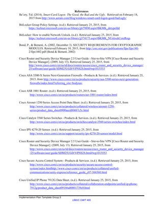 Implementation Plan Template Group 5
UMUC CMIT 495
References
Be’ery, Tal. (2014). Smart Card Logon: The Good, the Bad and the Ugly. Retrieved on February 18,
2015 from http://www.aorato.com/blog/windows-smart-card-logon-good-bad-ugly/
BitLocker Group Policy Settings. (n.d.). Retrieved January 25, 2015, from
https://technet.microsoft.com/en-us/library/jj679890.aspx#BKMK_detypefdd
BitLocker: How to enable Network Unlock. (n.d.). Retrieved January 25, 2015, from
https://technet.microsoft.com/en-us/library/jj574173.aspx#BKMK_NUnlockCoreReqs
Bond, P., & Bement, A. (2002, December 3). SECURITY REQUIREMENTS FOR CRYPTOGRAPHIC
MODULES. Retrieved February 10, 2015, from http://csrc.nist.gov/publications/fips/fips140-
2/fips1402.pdf (Bond & Bement, 2002)
Cisco Router and Security Device Manager 2.5 User Guide - Site-to-Site VPN [Cisco Router and Security
Device Manager]. (2009, July 13). Retrieved January 25, 2015, from
http://www.cisco.com/c/en/us/td/docs/routers/access/cisco_router_and_security_device_manager/
25/software/user/guide/SDM25UGD/VPNS2S.html#wp1015553
Cisco ASA 5500-X Series Next-Generation Firewalls - Products & Services. (n.d.). Retrieved January 25,
2015, from http://www.cisco.com/c/en/us/products/security/asa-5500-series-next-generation-
firewalls/index.html?referring_site=bodynav
Cisco ASR 1001 Router. (n.d.). Retrieved January 25, 2015, from
http://www.cisco.com/c/en/us/products/routers/asr-1001-router/index.html
Cisco Aironet 1250 Series Access Point Data Sheet. (n.d.). Retrieved January 25, 2015, from
http://www.cisco.com/c/en/us/products/collateral/wireless/aironet-1250-
series/product_data_sheet0900aecd806b7c5c.html
Cisco Catalyst 3560 Series Switches - Products & Services. (n.d.). Retrieved January 25, 2015, from
http://www.cisco.com/c/en/us/products/switches/catalyst-3560-series-switches/index.html
Cisco IPS 4270-20 Sensor. (n.d.). Retrieved January 25, 2015, from
http://www.cisco.com/c/en/us/support/security/ips-4270-20-sensor/model.html
Cisco Router and Security Device Manager 2.5 User Guide - Site-to-Site VPN [Cisco Router and Security
Device Manager]. (2009, July 13). Retrieved January 25, 2015, from
http://www.cisco.com/c/en/us/td/docs/routers/access/cisco_router_and_security_device_manager
/25/software/user/guide/SDM25UGD/VPNS2S.html#wp1015553
Cisco Secure Access Control System - Products & Services. (n.d.). Retrieved January 25, 2015, from
http://www.cisco.com/c/en/us/products/security/secure-access-control-
system/index.htmlhttp://www.cisco.com/c/en/us/products/collateral/unified-
communications/unity-express/reference_guide_c07-566560.html
Cisco Unified IP Phone 7912G Data Sheet. (n.d.). Retrieved January 25, 2015, from
http://www.cisco.com/c/en/us/products/collateral/collaboration-endpoints/unified-ip-phone-
7912g/product_data_sheet09186a00801739c0.html
 