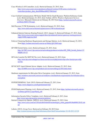 Implementation Plan Template Group 5
UMUC CMIT 495
Cisco Wireless LAN Controllers. (n.d.). Retrieved January 25, 2015, from
http://www.cisco.com/c/en/us/products/collateral/wireless/4100-series-wireless-lan-
controllers/product_data_sheet0900aecd802570b0.html
Cisco Unified Communications 500 Series Model 560 for Small Business: Platform Reference Guide.
(n.d.). Retrieved January 25, 2015, from Technet. (2015). Windows Deployment Services
Overview. Microsoft. Retrieved on February 20, 2015 from https://technet.microsoft.com/en-
us/library/hh831764.aspx
Dell Precision T1700 Workstation. (n.d.). Retrieved January 25, 2015, from
http://www.dell.com/us/business/p/precision-t1700-workstation/pd
Enhanced Interior Gateway Routing Protocol. (2015, January 5). Retrieved February 27, 2015, from
http://www.cisco.com/c/en/us/support/docs/ip/enhanced-interior-gateway-routing-protocol-
eigrp/16406-eigrp-toc.html
Failover Clustering Hardware Requirements and Storage Options. (n.d.). Retrieved January 25, 2015,
from https://technet.microsoft.com/en-us/library/jj612869.aspx
HP 5900 Switch Series. (n.d.). Retrieved January 25, 2015, from
http://h17007.www1.hp.com/us/en/networking/products/switches/HP_5900_Switch_Series/#.V
MQBUivF-Cl
HP Color LaserJet Pro MFP M176n. (n.d.). Retrieved January 25, 2015, from
http://store.hp.com/webapp/wcs/stores/servlet/us/en/pdp/printers/hp-color-laserjet-pro-mfp-
m176n
HP NC365T 4-port Ethernet Server Adapter. (n.d.). Retrieved January 25, 2015, from
http://h18004.www1.hp.com/products/servers/networking/nc365t/index.html
Hardware requirements for BitLocker Drive Encryption. (n.d.). Retrieved January 25, 2015, from
http://windows.microsoft.com/en-us/windows-vista/hardware-requirements-for-bitlocker-drive-
encryption
HYPERTERMINAL Trial. (2015). Retrieved February 22, 2015, from
https://www.hilgraeve.com/hyperterminal-trial/
IPAM Deployment Planning. (n.d.). Retrieved January 25, 2015, from https://technet.microsoft.com/en-
us/library/jj878312.aspx#hard_soft
Information Security Policy Templates. (n.d.). Retrieved February 8, 2015, from
http://www.sans.org/security-resources/policies/
Internet Connectivity Options [MPLS]. (n.d.). Retrieved January 25, 2015, from
http://www.cisco.com/en/US/tech/tk436/tk428/technologies_white_paper09186a00801281f1.sht
ml
Labsim. (2015). Group Facts. Retrieved on February 20, 2015 from
http://content.testout.com/client/labsimanywhere.html?mincachedate=01-08-2015-23-50
 