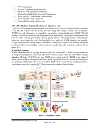 Implementation Plan Template Group 5
UMUC CMIT 495
 VPN Configurations
 Ant-virus Deployment and Management
 DHCP and DNS Implementation Planning
 AD and Group Policy Deployment and Configurations
 Active Directory Organizational Unit Formations
 Active Directory Group Formations
 Project schedule release with time-line
2.5.1 LAN High Level Diagram, IP scheme and Equipment List
The WWTC LAN design consists of network switching devices in the core, distribution and access layers
of the network coupled with the in-place network cabling that connects all these devices together.
WWTC’s network infrastructure is a model of a star topology. Focused and trained, WWTC’s IT staff
present a switching configuration that offers fast network performance, efficient device management and
plans for future company growth. This approach greatly enhances network performance that eliminates
unnecessary interconnections, while offering scalability. At a high level, WWTC’s topology has a number
of edge routers used for Internet Service Provider (ISP) connectivity, Firewalls and Intrusion Prevention
Systems aimed to block intruders, routers and access switches that offer redundancy and end device
connectivity.
A Full-Mesh Topology
WWTC operates a full-mesh topology. Within the New York regional office, WWTC communicates with
its Hong Kong headquarters and several other WWTC offices located within the United States through
redundant ISP links. NY.WWTC.com uses EIGRP as its routing protocol. “EIGRP is an enhanced
distance vector protocol, relying on the Diffused Update Algorithm (DUAL) to calculate the shortest path
to a destination within a network.” (Cisco.com, 2015). The NY.WWTC.com full-mesh architecture allows
for continued connection between WWTC locations around the globe shown in Figure 1.
Figure 1 High Level Design
 