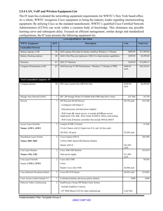 Implementation Plan Template Group 5
UMUC CMIT 495
2.5.4 LAN, VoIP and Wireless Equipment List
The IT team has evaluated the networking equipment requirements for WWTC’s New York based office.
As a whole, WWTC recognizes Cisco equipment as being the industry leader regarding internetworking
equipment. By utilizing Cisco as the standard manufacturer, WWTC’s qualified Cisco Certified Network
Administrators (CCNA) can work within a common body of knowledge. This eliminates any possible
learning curve and subsequent delay. Focused on efficient management, similar design and standardized
configurations, the IT team presents the following equipment list.
LAN EQUIPMENT SECTION
WWTC Equipment QTY Description Cost Total Cost
Unclassified Network
Brokers laptops w/OS 20 Dell Laptops (Provided for Broker mobility) Windows 7 Ultimate $899.99 $17,999.80
Brokers Docking stations 20 Dell E-Port Plus port replicators USB 3.0 w/dual monitor capabilities $299.99 $5,999.80
Monitors 87 Dell 22" Monitors $149.99 $13,049.13
Computer Workstations w/OS 67 Dell Precision T1700 Workstations - Windows 7 Ultimate w/TPM $689.95
each
$42,226.65
Total Unclassified Computers 87
Company printers 20 HP Color LaserJet Pro (MFP M176n) $249.99
each
$4,999.80
Storage Area Network (SAN) 1 HP - HP Storage Works EVA4400 AG637BR Hard Drive Array $37,500 $3,750
Servers 7 HP ProLiant DL580 Servers $4,758 each $33,306
- Configured with Hyper-V
- Dual processors and dual power supplies
- Will Create 42 virtual servers to include (6 VM per server):
Application, File, SQL, Web, Email, RADIUS, library card-catalog
- Will Create 2 Domain controllers that include DNS & DHCP
Access Layer Switches 2 Catalyst 4510R+E Switch $7,890
Names: ASW1, ASW2 10 slot Chassis with (2) Supervisor 8-E, and (6) line cards
288 PoE, Gb ports $3,945 each
Distribution Layer Switch 2 Cisco Catalyst 6503-E $83,990
Names: DR1, DR2 34-Port GBIC-Based GB Ethernet Module
Model: 6503-E $41,995
each
Core Layer Routers 2 Cisco ASR 1001 Routers $23,610
Names: CR1, CR2 Dual power supply $11,805
each
Core Layer Firewall 2 Cisco ASA 5500 $9,936
Names: CFW1, CFW2 6 Port
Model: Cisco ASA 5500 $4,968 each
Cisco Intrusion Prevention Sensor 3 Cisco IPS 4270 Sensor $4,995 each $14,985
Cisco Access Control System 5.4 1 Centralized identity and access policy solution $200 $200
Polycom Video Conferencing 2 RealPresence Group 500 Media Center System
- Includes EagleEye Cameras
- 65" Wall Mount LCD for video conferencing Conf. Rm
 