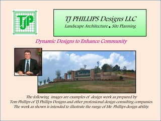 TJ PHILLIPS Designs LLC
Landscape Architecture ∎ Site Planning
The following images are examples of design work as prepared by
Tom Phillips of TJ Phillips Designs and other professional design consulting companies.
The work as shown is intended to illustrate the range of Mr. Phillips design ability.
Dynamic Designs to Enhance Community
 