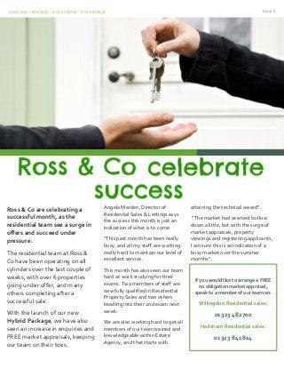 JUNE 2016 | ROSS&CO | 01323 482700 / 01323 841814 Issue 6
Ross & Co are celebrating a
successful month, as the
residential team see a surge in
offers and succeed under
pressure.
The residential team at Ross &
Co have been operating on all
cylinders over the last couple of
weeks, with over 6 properties
going under offer, and many
others completing after a
successful sale.
With the launch of our new
Hybrid Package, we have also
seen an increase in enquiries and
FREE market appraisals, keeping
our team on their toes.
Angela Marden, Director of
Residential Sales & Lettings says
the success this month is just an
indication of what is to come.
“This past month has been really
busy, and all my staff are working
really hard to maintain our level of
excellent service.
This month has also seen our team
hard at work studying for their
exams. Two members of staff are
now fully qualified in Residential
Property Sales and two others
heading into their 2nd exam next
week.
We are also working hard to get all
members of our team trained and
knowledgeable within Estate
Agency, and that starts with
attaining the technical award”.
attaining the technical award”.
“The market had seemed to slow
down a little, but with the surge of
market appraisals, property
viewings and registering applicants,
I am sure this is an indication of a
busy market over the summer
months”.
If you would like to arrange a FREE
no obligation market appraisal,
speak to a member of our team on:
Willingdon Residential sales:
01323 482700
Hailsham Residential sales:
01323 841814
 