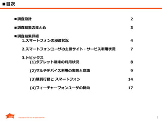 1
■目次
■調査設計 2
■調査結果のまとめ 3
■調査結果詳細
1.スマートフォンの浸透状況 4
2.スマートフォンユーザの主要サイト・サービス利用状況 7
3.トピックス
(1)タブレット端末の利用状況 8
(2)マルチデバイス利用の実態と意識 9
(3)購買行動と スマートフォン 14
(4)フィーチャーフォンユーザの動向 17
 