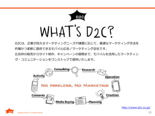 20
D2Cは、企業が抱えるマーケティングニーズや課題に応じて、最適なマーケティング手法を
的確かつ柔軟に提供できるモバイル広告／マーケティング会社です。
広告枠の販売からサイト制作、キャンペーンの展開まで、モバイルを活用したマーケティン
グ・コミュニケーションをワンストップで提供いたします。
http://www.d2c.co.jp/
 