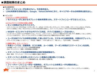 3
■調査結果のまとめ
■定点調査項目
 スマートフォンユーザ比率43％へ。引き続き拡大。
 LINE利用率引き続き拡大。Google、Yahoo!JAPANに次ぐ。キャリアポータルの利用率は変化なし。
■トピックス
(1)タブレット端末の利用状況
 モバイルユーザにおけるタブレット端末利用率16％。スマートフォンユーザでは５人に1人。
(2)マルチデバイス利用の実態と意識
 ネット利用はマルチデバイスで。
・スマートフォンユーザの74％は「スマホ＋PC」で、18％は「スマホ＋PC＋タブレット」でネット利用。スマートフォンのみユーザは5%。
・3デバイス併用ユーザは、PCだけでなくスマホでのEC利用も5割以上。スマートフォンのみユーザのスマホEC利用は6割を超える。
 WEBサービス/サイトのマルチデバイス対応、デバイス最適化ニーズは大きい。
・インターネット上のサービスやWEBサイトは、パソコン、スマートフォン、タブレット端末それぞれに使いやすく最適化してほしい(69%)
・パソコンでは見られて、スマートフォンやタブレット端末では見られない情報があるのは不満だ（66%）
 ユーザは各デバイスの特性を意識して使い分けている。スマホ-PCは補完関係。中間のタブレット。
・スマートフォンが適しているシーン：「外出先・移動中」「今すぐ調べたい」「暇つぶし」「ながら利用」「SNS利用」
(3)購買行動と スマートフォン
 外食シーンでは、店舗検索、口コミ検索、ルート検索、クーポン利用までスマートフォンを活用。
・GPS機能（ロケーションサービス）の利用経験6割程度
・SNS（チェックイン、投稿）の利用経験は3割程度
 スマートフォンでの店頭情報検索は6割が実施経験あり。
・食品・飲料、ファッション・ファッション雑貨など幅広い商材で。
 スマートフォンを活用したキャンペーン実施の土壌は整いつつある。
・スマートフォン上でのキャンペーン応募経験約６割。個人情報入力経験7割。
(4)フィーチャーフォンユーザの動向
 フィーチャーフォンユーザも一定数残る。タブレットとの併用ユーザも増加の兆し。
・フィーチャーフォンユーザのスマートフォン購入意向は低下傾向。
・スマートフォン購入意向がない層のタブレット利用率10％。利用意向者もあわせると3割弱がフィーチャーフォンとタブレットの併用に。
 