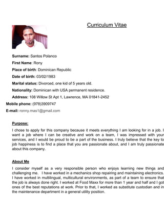 Curriculum Vitae
Surname: Santos Polanco
First Name: Rony
Place of birth: Dominican Republic
Date of birth: 03/02/1983
Marital status: Divorced, one kid of 5 years old.
Nationality: Dominican with USA permanent residence.
Address: 108 Willow St Apt 1, Lawrence, MA 01841-2452
Mobile phone: (978)3909747
E-mail: ronny.mas1@gmail.com
Purpose:
I chose to apply for this company because it meets everything I am looking for in a job. I
want a job where I can be creative and work on a team, I was impressed with your
services, and I would be proud to be a part of the business. I truly believe that the key to
job happiness is to find a place that you are passionate about, and I am truly passionate
about this company.
About Me
I consider myself as a very responsible person who enjoys learning new things and
challenging me. I have worked in a mechanics shop repairing and maintaining electronics.
I have worked in multilingual, multicultural environments, as part of a team to ensure that
the job is always done right. I worked at Food Maxx for more than 1 year and half and I got
ones of the best reputations at work. Prior to that, I worked as substitute custodian and in
the maintenance department in a general utility position.
 