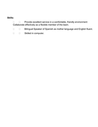Skills:
  Provide excellent service in a comfortable, friendly environment
Collaborate effectively as a flexible member of the team.
  Bilingual Speaker of Spanish as mother language and English fluent.
  Skilled in computer.
 
