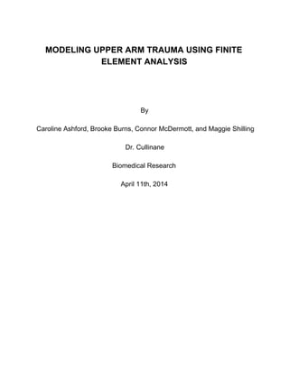    
MODELING  UPPER  ARM  TRAUMA  USING  FINITE  
ELEMENT  ANALYSIS  
    
    
    
    
By  
    
Caroline  Ashford,  Brooke  Burns,  Connor  McDermott,  and  Maggie  Shilling  
    
Dr.  Cullinane  
    
Biomedical  Research  
    
April  11th,  2014  
    
  
    
    
    
  
  
  
  
  
  
  
  
  
 