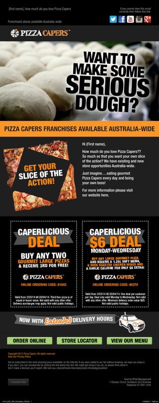 PIZZA CAPERS FRANCHISES AVAILABLE AUSTRALIA-WIDE
Hi (First name),
How much do you love Pizza Capers??
So much so that you want your own slice
of the action? We have existing and new
store opportunities Australia-wide.
Just imagine….eating gourmet
Pizza Capers every day and being
your own boss!
For more information please visit
our website here.
Franchised stores available Australia-wide
{first name}, how much do you love Pizza Capers If you cannot view this email
correctly then follow this link.
Copyright 2013 Pizza Capers. All rights reserved.
View Our Privacy Policy
You’ve subscribed to the most amazing pizza newsletter on the internet. If you were added to our list without knowing, we hope you enjoy it.
If you don’t, you can unsubscribe by clicking the link below this text. We might get lonely if you do, so please think about it.
Don’t make a decision you’ll regret. (We love you.) #pizzafriends #secretpizzaclub #nododgypizzahere
Sent by RFGA Management
1 Olympic Circuit, Southport, QLD Australia
Telephone 07 5591 3242
GET YOUR
SLICE OF THE
ACTION!
WANT TO
MAKE SOME
SERIOUS
DOUGH?
0414_eDM_15th_Franchisee_V3.indd 1 11/04/2014 10:58 am
 