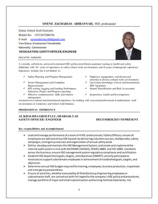 1
OYENE ZACHARIAS ABIRANYAH, HSE professional
Dubai, United Arab Emirates
Mobile No: +971567588196
E-mail: oyeneabiranyah@gmail.com
Visa Status; Employment Transferable
Nationality: Cameroonian
DESIGNATION:SAFETYOFFICER/ENGINEER
EXECUTIVE SUMMARY
A versatile, self-driven, and result orientated HSE professional blends academic training in health and safety
(Diploma) with 18+ years of experience in safety critical work environments and 10 years of managerial experience.
Experience include, but is not limited to:
 Safety Planning and Program Management  Employee engagement, satisfaction and
retention in diverse cultural work environments
 Senior Management and Committee
Representation
 Up-to-date knowledge of local and international
HSE legislation
 KPI setting,Lagging and Leading Performance
Indicators, Project and Progress reporting
 Hazard Identification and Risk Assessment
 Effective communication skills and relation
management
 Inspections,Audits and Investigations
Attained cross cultural and international experience by working with seasoned professionals in multicultural work
environments in Cameroon and United Arab Emirates.
PROFESSIONAL EXPERIENCE
AL KHALIDIA GROUP LLC, SHARJAH,UAE
SAFETY OFFICER / ENGINEER DECEMBER2013 TO PRESENT
Key responsibilities and accomplishments
 Lead andmanage performance of a teamof 4 HSE professionals/SafetyOfficers;ensure all
employeesare advisedof anyHSEhazards bydeliveringinductioncourses,toolbox talks,safety
campaigns,emergencyexercisesandorganizationof annual safetyweek
 Define,developandmaintainthe HSEManagementSystem, andcreate andimplementthe
internal auditsysteminline withADEHSMS (OSHAD),OHSAS18001 andISO 14001 standards
across the business;ensure HSEmanagementsystemregulatorycompliance andcertification
 EstablishHSEdepartmentgoals,targets,andobjectives(SMART);activelyparticipateas
necessarytosupportsubordinate employeesinachievementof establishedgoals,targets,and
objectives
 Determine annual HSEbudgetrequiredfortraining,employees,businessprotection,inspections
and emergencypreparedness
 Ensure all activities,whetherexecutedbyAl KhalidiaGroup Engineeringemployeesor
subcontractorstaff,are carriedoutwithfull regardto the company’sHSE policyandprocedures;
manage portfolioof majorandsmall subcontractorsauthorizingmethodstatements,risk
 