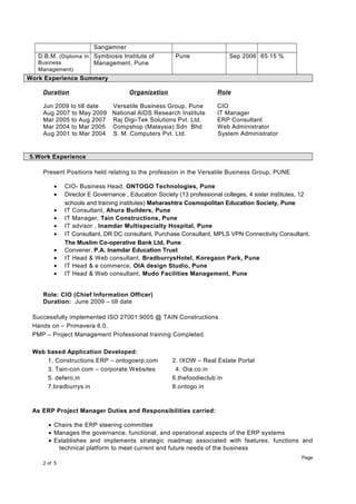 Sangamner
D.B.M. (Diploma In
Business
Management)
Symbiosis Institute of
Management, Pune
Pune Sep 2006 65.15 %
Work Experience Summery
Duration Organization Role
Jun 2009 to till date Versatile Business Group, Pune CIO
Aug 2007 to May 2009 National AIDS Research Institute IT Manager
Mar 2005 to Aug 2007 Raj Digi-Tek Solutions Pvt. Ltd. ERP Consultant
Mar 2004 to Mar 2005 Compshop (Malaysia) Sdn Bhd Web Administrator
Aug 2001 to Mar 2004 S. M. Computers Pvt. Ltd. System Administrator
5.Work Experience
Present Positions held relating to the profession in the Versatile Business Group, PUNE
• CIO- Business Head, ONTOGO Technologies, Pune
• Director E Governance , Education Society (13 professional colleges, 4 sister institutes, 12
schools and training institutes) Maharashtra Cosmopolitan Education Society, Pune
• IT Consultant, Ahura Builders, Pune
• IT Manager, Tain Constructions, Pune
• IT advisor , Inamdar Multispecialty Hospital, Pune
• IT Consultant, DR DC consultant, Purchase Consultant, MPLS VPN Connectivity Consultant,
The Muslim Co-operative Bank Ltd, Pune
• Convener, P.A. Inamdar Education Trust
• IT Head & Web consultant, BradburrysHotel, Koregaon Park, Pune
• IT Head & e commerce, OIA design Studio, Pune
• IT Head & Web consultant, Mudo Facilities Management, Pune
Role: CIO (Chief Information Officer)
Duration: June 2009 – till date
Successfully implemented ISO 27001:9005 @ TAIN Constructions
Hands on – Primavera 6.0,
PMP – Project Management Professional training Completed.
Web based Application Developed:
1, Constructions ERP – ontogoerp.com 2. IXOW – Real Estate Portal
3. Tain-con.com – corporate Websites 4. Oia.co.in
5. defero,in 6.thefoodieclub.in
7.bradburrys.in 8.ontogo.in
As ERP Project Manager Duties and Responsibilities carried:
• Chairs the ERP steering committee
• Manages the governance, functional, and operational aspects of the ERP systems
• Establishes and implements strategic roadmap associated with features, functions and
technical platform to meet current and future needs of the business
Page
2 of 5
 
